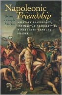 Napoleonic Friendship: Military Fraternity, Intimacy, and Sexuality in Nineteenth-Century France by Brian Joseph Martin